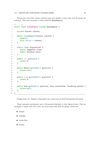 3.4. GRUPO DE CONTATOS USANDO GRID                                                     43

        Temos que criar duas classes internas para nos ajudar a criar cada item do grupo de
     contatos. Para isso usaremos a classe abstrata BaseAdapter.

 1   /* ... */
 2   static class IconeAdapter extends BaseAdapter {
 3

 4       private Context context;
 5

 6       public IconeAdapter(Context context) {
 7          super();
 8          this.context = context;
 9       }
10

11       static class GruposHolder {
12          public ImageView icone;
13          public TextView texto;
14       }
15

16       public int getCount() {
17          return 0;
18       }
19

20       public Object getItem(int position) {
21          return null;
22       }
23

24       public long getItemId(int position) {
25          return 0;
26       }
27

28       public View getView(int position, View convertView, ViewGroup parent) {
29          return null;
30       }
31   }


         Código-fonte 47: Adapter responsável por cada item do Grid [GruposActivity.java]

        Nesse momento precisamos usar a ferramenta Inkscape e criar alguns ícones. Para os
     exemplos a seguir você deve criar um ícone para cada item do grupo, sendo eles:

           amigos

           trabalho

           conhecidos

           família
 