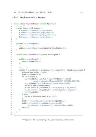 3.4. GRUPO DE CONTATOS USANDO GRID                                           45

     3.4.3    Implementando o Adapter


 1   public class GruposActivity extends Activity {
 2      /* ... */
 3      static final int[] icones = {
 4         R.drawable.ic_launcher_grupo_amigos,
 5         R.drawable.ic_launcher_grupo_trabalho,
 6         R.drawable.ic_launcher_grupo_conhecidos,
 7         R.drawable.ic_launcher_grupo_familia
 8      };
 9

10       private void carregar() {
11          /* ... */
12          grid.setAdapter(new IconeAdapter(getBaseContext()));
13       }
14

15       static class IconeAdapter extends BaseAdapter {
16

17           public int getCount() {
18              return icones.length;
19           }
20

21           /* ... */
22           public View getView(int position, View convertView, ViewGroup parent) {
23              GruposHolder holder = null;
24              View v = convertView;
25              if (v == null) {
26                 LayoutInflater inflater = (LayoutInflater) context
27                          .getSystemService(Context.LAYOUT_INFLATER_SERVICE);
28                 v = inflater.inflate(R.layout.grupos_item, null);
29                 holder = new GruposHolder();
30                 holder.texto = (TextView) v.findViewById(R.id.tv_texto);
31                 holder.icone = (ImageView) v.findViewById(R.id.iv_icone);
32                 v.setTag(holder);
33              } else {
34                 holder = (GruposHolder) v.getTag();
35              }
36              holder.icone.setImageResource(icones[position]);
37              holder.texto.setText(context.getResources()
38                    .getStringArray(R.array.array_grupos)[position]);
39              return v;
40           }
41       }
42   }


                Código-fonte 48: implementação do Adapter [GruposActivity.java]
 