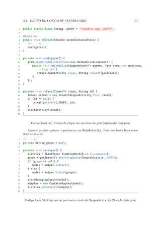 3.4. GRUPO DE CONTATOS USANDO GRID                                                47

 1   public static final String _GRUPO = "contatos.app._GRUPO" ;
 2

 3   @Override
 4   public void onCreate(Bundle savedInstanceState) {
 5      /* ... */
 6      configurar();
 7   }
 8

 9   private void configurar() {
10      grid.setOnItemClickListener(new OnItemClickListener() {
11          public void onItemClick(AdapterView<?> parent, View view, int position,
12                long id) {
13             irPara(MainActivity.class, String.valueOf(position));
14          }
15      });
16   }
17

18   private void irPara(Class<?> clazz, String id) {
19      Intent intent = new Intent(GruposActivity.this, clazz);
20      if (id != null) {
21         intent.putExtra(_GRUPO, id);
22      }
23      startActivity(intent);
24   }


          Código-fonte 50: Evento de clique em um item do grid [GruposActivity.java]

        Agora é preciso capturar o parâmetro em MainActivity. Para isso basta fazer como
     descrito abaixo:
 1   /* ... */
 2   private String grupo = null;
 3

 4   private void carregar() {
 5      listView = (ListView) findViewById(R.id.lv_contatos);
 6      grupo = getIntent().getStringExtra(GruposActivity._GRUPO);
 7      if (grupo == null) {
 8         model = helper.listar();
 9      } else {
10         model = helper.listar(grupo);
11      }
12      startManagingCursor(model);
13      adapter = new ContatoAdapter(model);
14      listView.setAdapter(adapter);
15   }


      Código-fonte 51: Captura de parâmetro vindo de GruposActivity [MainActivity.java]
 