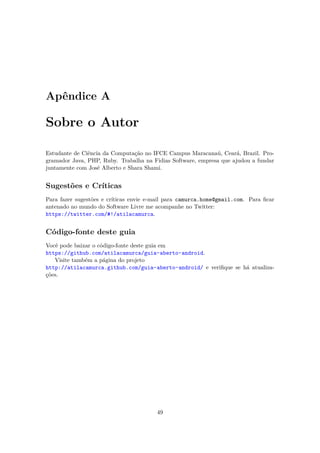 Apêndice A

Sobre o Autor

Estudante de Ciência da Computação no IFCE Campus Maracanaú, Ceará, Brazil. Pro-
gramador Java, PHP, Ruby. Trabalha na Fidias Software, empresa que ajudou a fundar
juntamente com José Alberto e Shara Shami.


Sugestões e Críticas
Para fazer sugestões e críticas envie e-mail para camurca.home@gmail.com. Para ﬁcar
antenado no mundo do Software Livre me acompanhe no Twitter:
https://twitter.com/#!/atilacamurca.


Código-fonte deste guia
Você pode baixar o código-fonte deste guia em
https://github.com/atilacamurca/guia-aberto-android.
   Visite também a página do projeto
http://atilacamurca.github.com/guia-aberto-android/ e veriﬁque se há atualiza-
ções.




                                        49
 