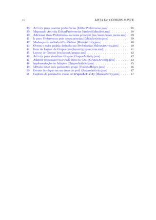 vi                                                          LISTA DE CÓDIGOS-FONTE

     38   Activity para mostrar preferências [EditarPreferencias.java] . . . . . . . .    .   38
     39   Mapeando Activity EditarPreferencias [AndroidManifest.xml] . . . . . . .        .   38
     40   Adicionar item Preferências ao menu principal [res/menu/main menu.xml]          .   39
                                                                          ¯
     41   Ir para Preferências pelo menu principal [MainActivity.java] . . . . . . . .    .   39
     42   Mudança em método irParaSalvar [MainActivity.java] . . . . . . . . . . .        .   40
     43   Obtem o valor padrão deﬁnido nas Preferências [SalvarActivity.java] . . .       .   40
     44   Item do Layout de Grupos [res/layout/grupos item.xml] . . . . . . . . . .       .   41
                                                       ¯
     45   Layout de Grupos [res/layout/grupos.xml] . . . . . . . . . . . . . . . . . .    .   42
     46   Activity para visualizar Grupos [GruposActivity.java] . . . . . . . . . . . .   .   42
     47   Adapter responsável por cada item do Grid [GruposActivity.java] . . . . .       .   43
     48   implementação do Adapter [GruposActivity.java] . . . . . . . . . . . . . .      .   45
     49   Método listar com parâmetro grupo [ContatoHelper.java] . . . . . . . . .        .   46
     50   Evento de clique em um item do grid [GruposActivity.java] . . . . . . . .       .   47
     51   Captura de parâmetro vindo de GruposActivity [MainActivity.java] . . .          .   47
 