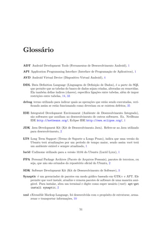 Glossário

ADT Android Development Tools (Ferramentas de Desenvolvimento Android), 1

API Application Programming Interface (Interface de Programação de Aplicativos), 1

AVD Android Virtual Device (Dispositivo Virtual Android), 4

DDL Data Deﬁnition Language (Linguagem de Deﬁnição de Dados), é a parte do SQL
   que permite que as tabelas do banco de dados sejam criadas, alteradas ou removidas.
   Ela também deﬁne índices (chaves), especiﬁca ligações entre tabelas, além de impor
   restrições entre tabelas, 14, 33

debug termo utilizado para indicar quais as operações que estão sendo executadas, veri-
    ﬁcando assim se estão funcionando como deveriam ou se existem defeitos, 35

IDE Integrated Development Environment (Ambiente de Desenvolvimento Integrado),
    são softwares que auxiliam no desenvolvimento de outros softwares. Ex. NetBeans
    IDE http://netbeans.org/, Eclipse IDE http://www.eclipse.org/, 1

JDK Java Development Kit (Kit de Desenvolvimento Java). Refere-se ao Java utilizado
   para desenvolvimento, 2

LTS Long Term Support (Termo de Suporte a Longo Prazo), indica que uma versão do
    Ubuntu terá atualizações por um período de tempo maior, sendo assim você terá
    um ambiente estável e sempre atualizado, 1

lucid Codinome utilizado para a versão 10.04 do Ubuntu (Lucid Lynx), 1

PPA Personal Package Archives (Pacote de Arquivos Pessoais), pacotes de terceiros, ou
   seja, que não são oriundos do repositório oﬁcial do Ubuntu, 2

SDK Software Development Kit (Kit de Desenvolvimento de Software), 3

Synaptic é um gerenciador de pacotes em modo gráﬁco baseado em GTK+ e APT. Ele
    permite que você instale, atualize e remova pacotes de software de uma maneira ami-
    gável. Para instalar, abra um terminal e digite como super usuário (root): apt-get
    install synaptic, 2

xml eXtensible Markup Language, foi desenvolvida com o propósito de estruturar, arma-
    zenar e transportar informações, 10


                                          51
 
