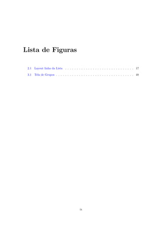Lista de Figuras

 2.1   Layout linha da Lista . . . . . . . . . . . . . . . . . . . . . . . . . . . . . . 17

 3.1   Tela de Grupos . . . . . . . . . . . . . . . . . . . . . . . . . . . . . . . . . . 48




                                           ix
 