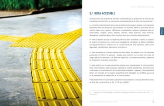Guía de Soluciones Accesibles para Espacios Públicos y Viviendas
CAPÍTULO 2: ESPACIOS PÚBLICOS Y ÁREAS VERDES
35
CAPÍTULO
2
2.1 RUTA ACCESIBLE
Se denomina ruta accesible al volumen conformado por la proyección de una sección
transversal mínima libre, la que permite el desplazamiento de todo tipo de personas.8
La correcta implementación de la ruta accesible se traduce en veredas y circulaciones
exteriores libres de obstáculos que conectan a la vivienda, edificios y recintos de uso
público, tales como: teatros, bibliotecas, universidades, parques, paraderos, bancos,
restaurantes, colegios, plazas, talleres, librerías, baños públicos, salas multiuso,
lavanderías, supermercados, entre muchos otros que utilizamos habitualmente.
Si bien el objetivo es que los espacios públicos sean accesibles, cuando el proyecto
se localice en terrenos con condiciones topográficas complejas, se deben considerar
los requerimientos en relación con el cumplimiento de otros atributos, tales como:
seguridad, habitabilidad, pertinencia y eficiencia.
La ruta accesible en la trama urbana se sitúa sobre las veredas y en circulaciones
peatonales al interior de parques y plazas, que conectan sus accesos con áreas de
juego, ejercicio y descanso, con servicios higiénicos, con estacionamientos, paraderos
de locomoción colectiva, entre otros.
En este capítulo se incluyen elementos urbanos que complementan la ruta accesible,
tales como bolardos, tapa alcorques, barandas y huellas podotáctiles, elementos que
contribuyen a la conformación de circulaciones accesibles y seguras. Estos elementos
deben ser ubicados en los lugares específicamente señalados en la OGUC, para que
no se transformen en obstáculos en la ruta accesible.
Para implementar circulaciones accesibles en todo proyecto, nuevo y/o remodelaciones,
se debe dar cumplimiento al Art. 2.2.8 de la OGUC.
8	 Definición de “Ruta Accesible” en Ordenanza General de Urbanismo y Construcciones. Art. 1.1.2,
Definiciones.
 