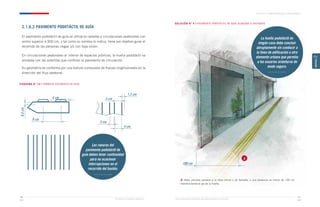 Ministerio de Vivienda y Urbanismo Guía de Soluciones Accesibles para Espacios Públicos y Viviendas
CAPÍTULO 2: ESPACIOS PÚBLICOS Y ÁREAS VERDES
51
50
CAPÍTULO
2
2.1.6.2 PAVIMENTO PODOTÁCTIL DE GUÍA
El pavimento podotáctil de guía se utiliza en veredas y circulaciones peatonales con
ancho superior a 300 cm, y tal como su nombre lo indica, tiene por objetivo guiar el
recorrido de las personas ciegas y/o con baja visión.
En circulaciones peatonales al interior de espacios públicos, la huella podotáctil va
alineada con las solerillas que confínan el pavimento de circulación.
Su geometría se conforma por una textura compuesta de franjas longitudinales en la
dirección del flujo peatonal.
ESQUEMA N° 14 / FORMATO PAVIMENTO DE GUÍA
SOLUCIÓN N° 4 / PAVIMENTO PODOTÁCTIL DE GUÍA ALINEADO A FACHADAS
Las ranuras del
pavimento podotáctil de
guía deben tener continuidad
para no ocasionar
interrupciones en el
recorrido del bastón.
La huella podotáctil en
ningún caso debe concluir
abruptamente sin conducir a
la línea de edificación u otro
elemento urbano que permita
a los usuarios orientarse de
modo seguro.
a. Debe ubicarse paralelo a la línea oficial o de fachada, a una distancia no menor de 100 cm
medidos desde el eje de la huella.
a
8 cm
0,5
cm
4 cm
1,5 cm
4 cm
5 cm
3 cm
100 cm
 