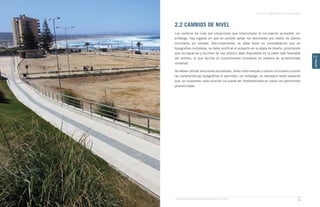 Guía de Soluciones Accesibles para Espacios Públicos y Viviendas
CAPÍTULO 2: ESPACIOS PÚBLICOS Y ÁREAS VERDES
57
CAPÍTULO
2
2.2 CAMBIOS DE NIVEL
Los cambios de nivel son situaciones que interrumpen la circulación accesible, sin
embargo, hay lugares en que es posible salvar los desniveles por medio de planos
inclinados y/o rampas. Adicionalmente, se debe tener en consideración que en
topografías complejas, se debe zonificar el proyecto en la etapa de diseño, priorizando
que los espacios y recintos de uso público sean dispuestos en la parte más favorable
del terreno, lo que facilita el cumplimiento normativo en materia de accesibilidad
universal.
Se deben utilizar soluciones accesibles, tales como rampas o planos inclinados cuando
las características topográfcas lo permitan; sin embargo, es necesario tener presente
que, en ocasiones, esta solución no puede ser implementada en casos con pendientes
pronunciadas.
 