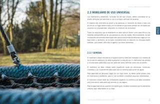 Guía de Soluciones Accesibles para Espacios Públicos y Viviendas
CAPÍTULO 2: ESPACIOS PÚBLICOS Y ÁREAS VERDES
71
CAPÍTULO
2
2.3 MOBILIARIO DE USO UNIVERSAL
Los mobiliarios y artefactos, incluidos los del tipo urbano, deben considerar en su
diseño atributos que permitan el uso a la mayor cantidad de usuarios.
El objetivo del mobiliario es asistir a las personas al momento de llevar a cabo una
acción en un lugar determinado y en la medida en que estos puedan ser utilizados por
usuarios con discapacidad, adquieren la condición de accesibles.
Todos los requisitos que se establecen en este capítulo tienen como base técnica las
medidas antropométricas de una persona en silla de ruedas. Adicionalmente, se han
incorporado recomendaciones especiales para accesibilidad de personas ciegas y/o con
baja visión y, asimismo, se incluyen consideraciones en relación con discapacidades
motoras, que pueden dificultar el agarre o accionar elementos.
2.3.1 GENERAL
El mobiliario urbano ubicado en el espacio público debe ser instalado a un costado de
la circulación peatonal y no debe superponer su área de uso, ni interrumpir las veredas
y circulaciones peatonales que son parte del tramo definido como ruta accesible.
El mobiliario se debe instalar sobre superficies duras y/o semiduras, continuas,
niveladas y con la pendiente adecuada para la correcta evacuación de aguas.
Para seguridad de personas ciegas y/o con baja visión, se deben evitar aristas vivas
en mobiliarios y artefactos, para lo cual se deben considerar esquinas redondeadas.
El mobiliario urbano debe ser contrastante respecto a su entorno y se debe considerar
una iluminación adecuada que permita su uso seguro.
Para la seguridad de los usuarios con bastón guía, se debe considerar que los elementos
urbanos sean detectables en su base.
 