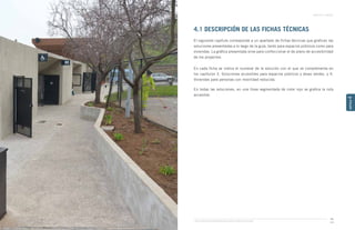 Guía de Soluciones Accesibles para Espacios Públicos y Viviendas
CAPÍTULO 4: ANEXOS
99
CAPÍTULO
4
4.1 DESCRIPCIÓN DE LAS FICHAS TÉCNICAS
El siguiente capítulo corresponde a un apartado de fichas técnicas que grafican las
soluciones presentadas a lo largo de la guía, tanto para espacios públicos como para
viviendas. La gráfica presentada sirve para confeccionar el de plano de accesibilidad
de los proyectos. 
En cada ficha se indica el numeral de la solución con el que se complementa en
los capítulos 3. Soluciones accesibles para espacios públicos y áreas verdes, y 4.
Viviendas para personas con movilidad reducida. 
En todas las soluciones, en una línea segmentada de color rojo se grafica la ruta
accesible.
 
