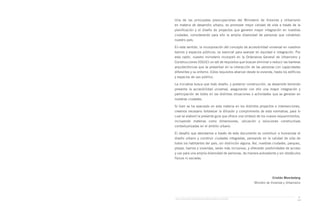 Guía de Soluciones Accesibles para Espacios Públicos y Viviendas
xi
Una de las principales preocupaciones del Ministerio de Vivienda y Urbanismo
en materia de desarrollo urbano, es promover mejor calidad de vida a través de la
planificación y el diseño de proyectos que generen mayor integración en nuestras
ciudades, considerando para ello la amplia diversidad de personas que cohabitan
nuestro país.
En este sentido, la incorporación del concepto de accesibilidad universal en nuestros
barrios y espacios públicos, es esencial para avanzar en equidad e integración. Por
esta razón, nuestro ministerio incorporó en la Ordenanza General de Urbanismo y
Construcciones (OGUC) un set de requisitos que buscan eliminar o reducir las barreras
arquitectónicas que se presentan en la interacción de las personas con capacidades
diferentes y su entorno. Estos requisitos abarcan desde la vivienda, hasta los edificios
y espacios de uso público.
La iniciativa busca que todo diseño, y posterior construcción, se desarrolle teniendo
presente la accesibilidad universal, asegurando con ello una mayor integración y
participación de todos en las distintas situaciones o actividades que se generan en
nuestras ciudades.
Si bien se ha avanzado en esta materia en los distintos proyectos e intervenciones,
creemos necesario fortalecer la difusión y cumplimiento de esta normativa, para lo
cual se elaboró la presente guía que ofrece una síntesis de los nuevos requerimientos,
incluyendo materias como dimensiones, ubicación y soluciones constructivas
contextualizadas en el ámbito urbano.
El desafío que abordamos a través de este documento es contribuir a humanizar el
diseño urbano y construir ciudades integradas, pensando en la calidad de vida de
todos los habitantes del país, sin distinción alguna. Así, nuestras ciudades, parques,
plazas, barrios y viviendas, serán más inclusivos, y ofrecerán posibilidades de acceso
y uso para una amplia diversidad de personas, de manera autovalente y sin obstáculos
físicos ni sociales.
Cristián Monckeberg
Ministro de Vivienda y Urbanismo
 