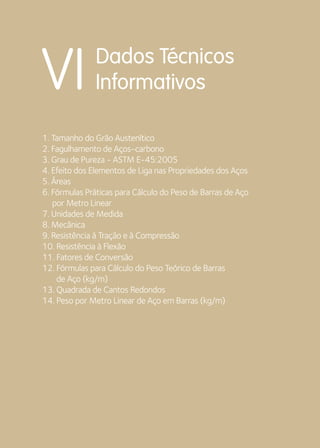 Dados Técnicos 
VI Informativos 
1. Tamanho do Grão Austenítico 
2. Fagulhamento de Aços-carbono 
3. Grau de Pureza - ASTM E-45:2005 
4. Efeito dos Elementos de Liga nas Propriedades dos Aços 
5. Áreas 
6. Fórmulas Práticas para Cálculo do Peso de Barras de Aço 
por Metro Linear 
7. Unidades de Medida 
8. Mecânica 
9. Resistência à Tração e à Compressão 
10. Resistência à Flexão 
11. Fatores de Conversão 
12. Fórmulas para Cálculo do Peso Teórico de Barras 
de Aço (kg/m) 
13. Quadrada de Cantos Redondos 
14. Peso por Metro Linear de Aço em Barras (kg/m) 
 
