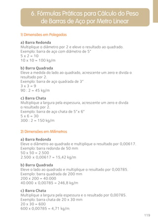119 
6. Fórmulas Práticas para Cálculo do Peso 
de Barras de Aço por Metro Linear 
1) Dimensões em Polegadas 
a) Barra Redonda 
Multiplique o diâmetro por 2 e eleve o resultado ao quadrado. 
Exemplo: barra de aço com diâmetro de 5” 
5 x 2 = 10 
10 x 10 = 100 kg/m 
b) Barra Quadrada 
Eleve a medida do lado ao quadrado, acrescente um zero e divida o 
resultado por 2. 
Exemplo: barra de aço quadrada de 3” 
3 x 3 = 9 
90 : 2 = 45 kg/m 
c) Barra Chata 
Multiplique a largura pela espessura, acrescente um zero e divida 
o resultado por 2. 
Exemplo: barra de aço chata de 5” x 6” 
5 x 6 = 30 
300 : 2 = 150 kg/m 
2) Dimensões em Milímetros 
a) Barra Redonda 
Eleve o diâmetro ao quadrado e multiplique o resultado por 0,00617. 
Exemplo: barra redonda de 50 mm 
50 x 50 = 2.500 
2.500 x 0,00617 = 15,42 kg/m 
b) Barra Quadrada 
Eleve o lado ao quadrado e multiplique o resultado por 0,00785. 
Exemplo: barra quadrada de 200 mm 
200 x 200 = 40.000 
40.000 x 0,00785 = 246,8 kg/m 
c) Barra Chata 
Multiplique a largura pela espessura e o resultado por 0,00785. 
Exemplo: barra chata de 20 x 30 mm 
20 x 30 = 600 
600 x 0,00785 = 4,71 kg/m 
 