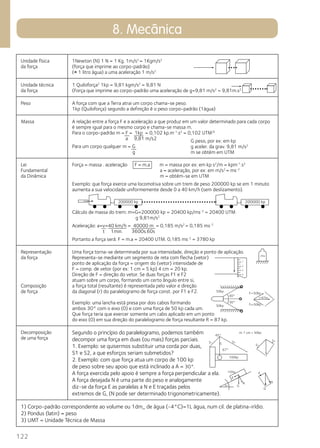 122 
8. Mecânica 
Unidade física 
da força 
1Newton (N) 1 N = 1 Kg. 1m/s2 = 1Kgm/s2 
(força que imprime ao corpo-padrão) 
(= 1 litro água) a uma aceleração 1 m/s2 
Unidade técnica 
da força 
1 Quiloforça2 1kp = 9,81 kgm/s2 = 9,81 N 
(Força que imprime ao corpo-padrão uma aceleração de g=9,81 m/s2 = 9,81m.s2 
Peso A força com que a Terra atrai um corpo chama-se peso. 
1kp (Quiloforça) segundo a definição é o peso corpo-padrão (1água) 
Massa A relação entre a força F e a aceleração a que produz em um valor determinado para cada corpo 
é sempre igual para o mesmo corpo e chama-se massa m. 
Para o corpo-padrão m = F = 1kp = 0,102 kp.m-1.s2 = 0,102 UTM3) 
a 9,81 m/s2 
Para um corpo qualquer m = G 
g 
Lei 
Fundamental 
da Dinâmica 
G peso, por ex: em kp 
g aceler. da grav. 9,81 m/s2 
m se obtém em UTM 
Força = massa . aceleração F = m.a m = massa por ex: em kp s2/m = kpm-1.s2 
a = aceleração, por ex: em m/s2 = ms-2 
m = obtém-se em UTM 
Exemplo: que força exerce uma locomotiva sobre um trem de peso 200000 kp se em 1 minuto 
aumenta a sua velocidade uniformemente desde 0 a 40 km/h (sem deslizamento). 
Cálculo de massa do trem: m=G=200000 kp = 20400 kp/ms-2 = 20400 UTM 
g 9,81m/s2 
Aceleração: a=v=40 km/h = 40000 m = 0,185 m/s2 = 0,185 ms-2 
t 1min. 3600s.60s 
Portanto a força será: F = m.a = 20400 UTM. 0,185 ms-2 = 3780 kp 
Representação 
da força 
Composição 
de força 
Uma força torna-se determinada por sua intensidade, direção e ponto de aplicação. 
Representa-se mediante um segmento de reta com flecha (vetor) 
ponto de aplicação da força = origem do (vetor) intensidade de 
F = comp. de vetor (por ex: 1 cm = 5 kp) 4 cm = 20 kp. 
Direção de F = direção do vetor. Se duas forças F1 e F2 
atuam sobre um corpo, formando um certo ângulo entre si, 
a força total (resultante) é representada pelo valor e direção 
da diagonal (r) do paralelogramo de força const. por F1 e F2. 
Exemplo: uma lancha está presa por dois cabos formando 
ambos 30° com o eixo (0) e com uma força de 50 kp cada um. 
Que força teria que exercer somente um cabo aplicado em um ponto 
do eixo (0) em sua direção do paralelogramo de força resultante R = 87 kp. 
Decomposição 
de uma força 
Segundo o princípio do paralelogramo, podemos também 
decompor uma força em duas (ou mais) forças parciais. 
1. Exemplo: se quisermos substituir uma corda por duas, 
S1 e S2, a que esforços seriam submetidos? 
2. Exemplo: com que força atua um corpo de 100 kp 
de peso sobre seu apoio que está inclinado a A = 30°. 
A força exercida pelo apoio é sempre a força perpendicular a ela. 
A força desejada N é uma parte do peso e analogamente 
diz-se da força E as paralelas a N e E traçadas pelos 
extremos de G, (N pode ser determinado trigonometricamente). 
f1=50kp 
f2=50kp 
m: 1 cm = 50kp 
1) Corpo-padrão correspondente ao volume ou 1dm_ de água (-4°C)=1L água, num cil. de platina-irídio. 
2) Pondus (latin) = peso 
3) UMT = Unidade Técnica de Massa 
 