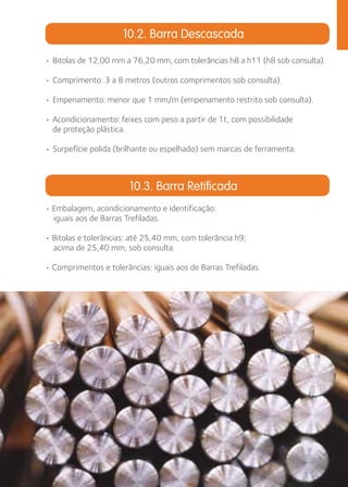 10.2. Barra Descascada 
• Bitolas de 12,00 mm a 76,20 mm, com tolerâncias h8 a h11 (h8 sob consulta). 
• Comprimento: 3 a 8 metros (outros comprimentos sob consulta). 
• Empenamento: menor que 1 mm/m (empenamento restrito sob consulta). 
• Acondicionamento: feixes com peso a partir de 1t, com possibilidade 
de proteção plástica. 
• Surpefície polida (brilhante ou espelhado) sem marcas de ferramenta. 
10.3. Barra Retificada 
• Embalagem, acondicionamento e identificação: 
iguais aos de Barras Trefiladas. 
• Bitolas e tolerâncias: até 25,40 mm, com tolerância h9; 
acima de 25,40 mm, sob consulta. 
• Comprimentos e tolerâncias: iguais aos de Barras Trefiladas. 
 