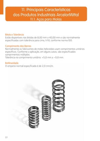 Bitola e Tolerância 
Estão disponíveis nas bitolas de 8,00 mm a 40,00 mm e são normalmente 
especificadas com tolerância para cima, h10, conforme norma ISO. 
Comprimento das Barras 
Normalmente os fabricantes de molas helicoidais usam comprimentos unitários 
específicos. Conforme a aplicação, em alguns casos, são especificados 
comprimentos múltiplos. 
Tolerância no comprimento unitário: +5,0 mm a –0,0 mm. 
Retilineidade 
O empeno normal especificado é de 2,0 mm/m. 
22 
11. Principais Características 
dos Produtos Industriais ArcelorMittal 
11.1. Aços para Molas 
 