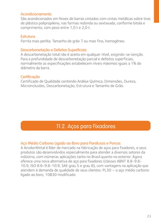 Acondicionamento 
São acondicionados em feixes de barras cintados com cintas metálicas sobre tiras 
de plástico polipropileno, nas formas redonda ou sextavada, conforme bitola e 
comprimento, com peso entre 1,0 t e 2,0 t. 
Estrutura 
Ferrita mais perlita. Tamanho de grão 7 ou mais fino, homogêneo. 
Descarbonetação e Defeitos Superficiais 
A descarbonetação total não é aceita em qualquer nível, exigindo-se isenção. 
Para a profundidade de descarbonetação parcial e defeitos superficiais, 
normalmente as especificações estabelecem níveis máximos iguais a 1% do 
diâmetro da barra. 
Certificação 
Certificado de Qualidade contendo Análise Química, Dimensões, Dureza, 
Microinclusões, Descarbonetação, Estrutura e Tamanho de Grão. 
23 
11.2. Aços para Fixadores 
Aço Médio Carbono Ligado ao Boro para Parafusos e Porcas 
A ArcelorMittal é líder de mercado na fabricação de aços para fixadores, e seus 
produtos são desenvolvidos especialmente para atender a diversos setores da 
indústria, com inúmeras aplicações tanto no Brasil quanto no exterior. Agora 
oferece uma nova alternativa de aço para fixadores (classes ABNT 8.8-9.8- 
10.9, ISO 8.8-9.8-10.9, SAE grau 5 e grau 8), com vantagens na aplicação que 
atendem à demanda de qualidade de seus clientes: PL30 – o aço médio carbono 
ligado ao boro, 10B30 modificado. 
 