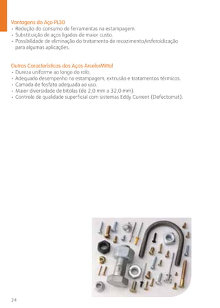 Vantagens do Aço PL30 
• Redução do consumo de ferramentas na estampagem. 
• Substituição de aços ligados de maior custo. 
• Possibilidade de eliminação do tratamento de recozimento/esferoidização 
para algumas aplicações. 
Outras Características dos Aços ArcelorMittal 
• Dureza uniforme ao longo do rolo. 
• Adequado desempenho na estampagem, extrusão e tratamentos térmicos. 
• Camada de fosfato adequada ao uso. 
• Maior diversidade de bitolas (de 2,0 mm a 32,0 mm). 
• Controle de qualidade superficial com sistemas Eddy Current (Defectomat). 
24 
 