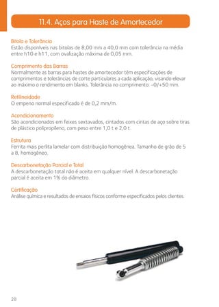 28 
11.4. Aços para Haste de Amortecedor 
Bitola e Tolerância 
Estão disponíveis nas bitolas de 8,00 mm a 40,0 mm com tolerância na média 
entre h10 e h11, com ovalização máxima de 0,05 mm. 
Comprimento das Barras 
Normalmente as barras para hastes de amortecedor têm especificações de 
comprimentos e tolerâncias de corte particulares a cada aplicação, visando elevar 
ao máximo o rendimento em blanks. Tolerância no comprimento: -0/+50 mm. 
Retilineidade 
O empeno normal especificado é de 0,2 mm/m. 
Acondicionamento 
São acondicionados em feixes sextavados, cintados com cintas de aço sobre tiras 
de plástico polipropileno, com peso entre 1,0 t e 2,0 t. 
Estrutura 
Ferrita mais perlita lamelar com distribuição homogênea. Tamanho de grão de 5 
a 8, homogêneo. 
Descarbonetação Parcial e Total 
A descarbonetação total não é aceita em qualquer nível. A descarbonetação 
parcial é aceita em 1% do diâmetro. 
Certificação 
Análise química e resultados de ensaios físicos conforme especificados pelos clientes. 
 