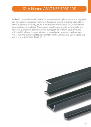 Os Perfis Laminados ArcelorMittal sempre atenderam, plenamente, aos requisitos 
das normas internacionais, hoje especificadas na norma brasileira, podendo ser 
verificadas pelas informações apresentadas nos Certificados de Qualidade que 
acompanham os produtos. Assim, confirmando a sua grande preocupação em 
relação à qualidade e à segurança nas aplicações de todos os seus produtos, 
a ArcelorMittal vem divulgar a todos os seus clientes a norma brasileira para 
Aços-carbono e Microligados para Barras e Perfis Laminados a Quente para uso 
estrutural – ABNT NBR 7007:2011. 
29 
12. A Norma ABNT NBR 7007:2011 
 