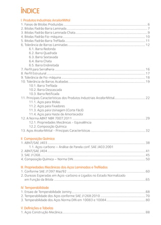 ÍNDICE 
I. Produtos Industriais ArcelorMittal 
1. Faixas de Bitolas Produzidas...................................................................................................................6 
2. Bitolas Padrão Barra Laminada...............................................................................................................7 
3. Bitolas Padrão Barra Laminada Chata...................................................................................................9 
4. Bitolas Padrão Fio-máquina.................................................................................................................10 
5. Bitolas Padrão Barra Trefilada..............................................................................................................11 
6. Tolerância de Barras Laminadas..........................................................................................................12 
6.1. Barra Redonda 
6.2. Barra Quadrada 
6.3. Barra Sextavada 
6.4. Barra Chata 
6.5. Barra Endireitada 
7. Perfil para Serralheria............................................................................................................................16 
8. Perfil Estrutural.......................................................................................................................................17 
9. Tolerância de Fio-máquina...................................................................................................................18 
10. Tolerância de Barras Acabadas.........................................................................................................19 
10.1. Barra Trefilada 
10.2. Barra Descascada 
10.3. Barra Retificada 
11. Principais Características dos Produtos Industriais ArcelorMittal...........................................22 
11.1. Aços para Molas 
11.2. Aços para Fixadores 
11.3. Aços para Usinagem (Corte Fácil) 
11.4. Aços para Haste de Amortecedor 
12. A Norma ABNT NBR 7007:2011....................................................................................................29 
12.1. Propriedades Mecânicas - Equivalência 
12.2. Composição Química 
13. Aços ArcelorMittal - Principais Características...........................................................................32 
II. Composição Química 
1. ABNT/SAE J403......................................................................................................................................38 
1.1. Aços-carbono – Análise de Panela conf. SAE J403:2001 
2. ABNT/SAE J404......................................................................................................................................41 
3. SAE J1268................................................................................................................................................45 
4. Composição Química – Norma DIN...................................................................................................50 
III. Propriedades Mecânicas dos Aços Laminados e Trefilados 
1. Conforme SAE J1397 Mai/92 ...........................................................................................................60 
2. Durezas Esperadas em Aços-carbono e Ligados no Estado Normalizado 
em Função da Bitola ........................................................................................................................65 
IV. Temperabilidade 
1. Ensaio de Temperabilidade Jominy.....................................................................................................68 
2. Temperabilidade dos Aços conforme SAE J1268:2010..............................................................70 
3. Temperabilidade dos Aços Norma DIN em 10083 e 10084......................................................80 
V. Definições e Tabelas 
1. Aços Construção Mecânica.................................................................................................................88 
 