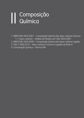 Composição 
II Química 
1. ABNT/SAE J403:2001 – Composição Química dos Aços-carbono Comuns 
1.1. Aços-carbono – Análise de Panela conf. SAE J403:2001 
2. ABNT/SAE J404:2000 – Composição Química dos Aços-carbono Ligados 
3. SAE J1268:2010 – Aços-carbono Comuns e Ligados da Série H 
4. Composição Química – Norma DIN 
 