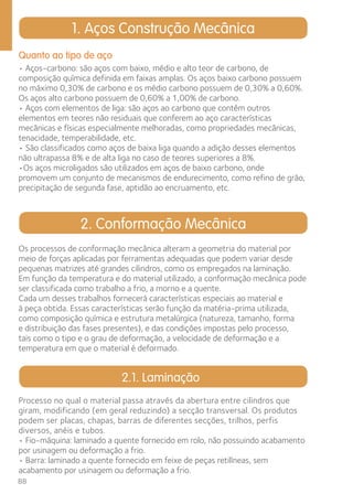 Quanto ao tipo de aço 
• Aços-carbono: são aços com baixo, médio e alto teor de carbono, de 
composição química definida em faixas amplas. Os aços baixo carbono possuem 
no máximo 0,30% de carbono e os médio carbono possuem de 0,30% a 0,60%. 
Os aços alto carbono possuem de 0,60% a 1,00% de carbono. 
• Aços com elementos de liga: são aços ao carbono que contêm outros 
elementos em teores não residuais que conferem ao aço características 
mecânicas e físicas especialmente melhoradas, como propriedades mecânicas, 
tenacidade, temperabilidade, etc. 
• São classificados como aços de baixa liga quando a adição desses elementos 
não ultrapassa 8% e de alta liga no caso de teores superiores a 8%. 
•Os aços microligados são utilizados em aços de baixo carbono, onde 
promovem um conjunto de mecanismos de endurecimento, como refino de grão, 
precipitação de segunda fase, aptidão ao encruamento, etc. 
Os processos de conformação mecânica alteram a geometria do material por 
meio de forças aplicadas por ferramentas adequadas que podem variar desde 
pequenas matrizes até grandes cilindros, como os empregados na laminação. 
Em função da temperatura e do material utilizado, a conformação mecânica pode 
ser classificada como trabalho a frio, a morno e a quente. 
Cada um desses trabalhos fornecerá características especiais ao material e 
à peça obtida. Essas características serão função da matéria-prima utilizada, 
como composição química e estrutura metalúrgica (natureza, tamanho, forma 
e distribuição das fases presentes), e das condições impostas pelo processo, 
tais como o tipo e o grau de deformação, a velocidade de deformação e a 
temperatura em que o material é deformado. 
88 
1. Aços Construção Mecânica 
2. Conformação Mecânica 
2.1. Laminação 
Processo no qual o material passa através da abertura entre cilindros que 
giram, modificando (em geral reduzindo) a secção transversal. Os produtos 
podem ser placas, chapas, barras de diferentes secções, trilhos, perfis 
diversos, anéis e tubos. 
• Fio-máquina: laminado a quente fornecido em rolo, não possuindo acabamento 
por usinagem ou deformação a frio. 
• Barra: laminado a quente fornecido em feixe de peças retilíneas, sem 
acabamento por usinagem ou deformação a frio. 
 
