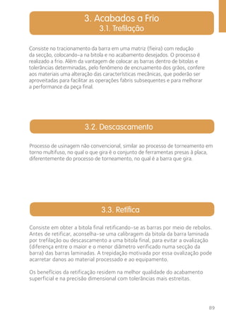 Processo de usinagem não convencional, similar ao processo de torneamento em 
torno multifuso, no qual o que gira é o conjunto de ferramentas presas à placa, 
diferentemente do processo de torneamento, no qual é a barra que gira. 
89 
3. Acabados a Frio 
3.1. Trefilação 
Consiste no tracionamento da barra em uma matriz (fieira) com redução 
da secção, colocando-a na bitola e no acabamento desejados. O processo é 
realizado a frio. Além da vantagem de colocar as barras dentro de bitolas e 
tolerâncias determinadas, pelo fenômeno de encruamento dos grãos, confere 
aos materiais uma alteração das características mecânicas, que poderão ser 
aproveitadas para facilitar as operações fabris subsequentes e para melhorar 
a performance da peça final. 
3.2. Descascamento 
3.3. Retífica 
Consiste em obter a bitola final retificando-se as barras por meio de rebolos. 
Antes de retificar, aconselha-se uma calibragem da bitola da barra laminada 
por trefilação ou descascamento a uma bitola final, para evitar a ovalização 
(diferença entre o maior e o menor diâmetro verificado numa secção da 
barra) das barras laminadas. A trepidação motivada por essa ovalização pode 
acarretar danos ao material processado e ao equipamento. 
Os benefícios da retificação residem na melhor qualidade do acabamento 
superficial e na precisão dimensional com tolerâncias mais estreitas. 
 