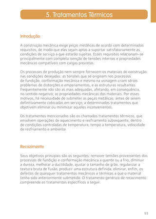 93 
5. Tratamentos Térmicos 
Introdução 
A construção mecânica exige peças metálicas de acordo com determinados 
requisitos, de modo que elas sejam aptas a suportar satisfatoriamente as 
condições de serviço a que estarão sujeitas. Esses requisitos relacionam-se 
principalmente com completa isenção de tensões internas e propriedades 
mecânicas compatíveis com cargas previstas. 
Os processos de produção nem sempre fornecem os materiais de construção 
nas condições desejadas: as tensões que se originam nos processos 
de fundição, conformação mecânica e mesmo na usinagem criam sérios 
problemas de distorções e empenamentos, e as estruturas resultantes 
frequentemente não são as mais adequadas, afetando, em consequência, 
no sentido negativo, as propriedades mecânicas dos materiais. Por esses 
motivos, há necessidade de submeter as peças metálicas, antes de serem 
definitivamente colocadas em serviço, a determinados tratamentos que 
objetivem eliminar ou minimizar aqueles inconvenientes. 
Os tratamentos mencionados são os chamados tratamentos térmicos, que 
envolvem operações de aquecimento e resfriamento subsequente, dentro 
de condições controladas de temperatura, tempo a temperatura, velocidade 
de resfriamento e ambiente. 
Recozimento 
Seus objetivos principais são os seguintes: remover tensões provenientes dos 
processos de fundição e conformação mecânica a quente ou a frio, diminuir 
a dureza, melhorar a ductilidade, ajustar o tamanho de grão, regularizar a 
textura bruta de fusão, produzir uma estrutura definida, eliminar, enfim, os 
defeitos de quaisquer tratamentos mecânicos e térmicos a que o material 
tenha sido anteriormente submetido. O tratamento genérico de recozimento 
compreende os tratamentos específicos a seguir. 
 