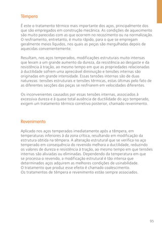 Têmpera 
É este o tratamento térmico mais importante dos aços, principalmente dos 
que são empregados em construção mecânica. As condições de aquecimento 
são muito parecidas com as que ocorrem no recozimento ou na normalização. 
O resfriamento, entretanto, é muito rápido, para o que se empregam 
geralmente meios líquidos, nos quais as peças são mergulhadas depois de 
aquecidas convenientemente. 
Resultam, nos aços temperados, modificações estruturais muito intensas 
que levam a um grande aumento da dureza, da resistência ao desgaste e da 
resistência à tração, ao mesmo tempo em que as propriedades relacionadas 
à ductilidade sofrem uma apreciável diminuição e tensões internas são 
originadas em grande intensidade. Essas tensões internas são de duas 
naturezas: tensões estruturais e tensões térmicas, estas últimas pelo fato de 
as diferentes secções das peças se resfriarem em velocidades diferentes. 
95 
Os inconvenientes causados por essas tensões internas, associados à 
excessiva dureza e à quase total ausência de ductilidade do aço temperado, 
exigem um tratamento térmico corretivo posterior, chamado revenimento. 
Revenimento 
Aplicado nos aços temperados imediatamente após a têmpera, em 
temperaturas inferiores à da zona crítica, resultando em modificação da 
estrutura obtida na têmpera. A alteração estrutural que se verifica no aço 
temperado em consequência do revenido melhora a ductilidade, reduzindo 
os valores de dureza e resistência à tração, ao mesmo tempo em que tensões 
internas são aliviadas ou eliminadas. Dependendo da temperatura em que 
se processa o revenido, a modificação estrutural é tão intensa que 
determinados aços adquirem as melhores condições de usinabilidade. 
O tratamento que produz esse efeito é chamado coalescimento. 
Os tratamentos de têmpera e revenimento estão sempre associados. 
 