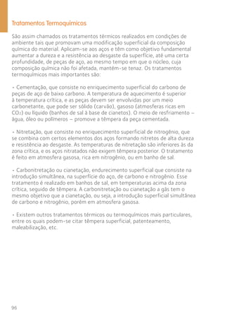 Tratamentos Termoquímicos 
São assim chamados os tratamentos térmicos realizados em condições de 
ambiente tais que promovam uma modificação superficial da composição 
química do material. Aplicam-se aos aços e têm como objetivo fundamental 
aumentar a dureza e a resistência ao desgaste da superfície, até uma certa 
profundidade, de peças de aço, ao mesmo tempo em que o núcleo, cuja 
composição química não foi afetada, mantém-se tenaz. Os tratamentos 
termoquímicos mais importantes são: 
• Cementação, que consiste no enriquecimento superficial do carbono de 
peças de aço de baixo carbono. A temperatura de aquecimento é superior 
à temperatura crítica, e as peças devem ser envolvidas por um meio 
carbonetante, que pode ser sólido (carvão), gasoso (atmosferas ricas em 
CO2) ou líquido (banhos de sal à base de cianetos). O meio de resfriamento – 
água, óleo ou polímeros – promove a têmpera da peça cementada. 
• Nitretação, que consiste no enriquecimento superficial de nitrogênio, que 
se combina com certos elementos dos aços formando nitretos de alta dureza 
e resistência ao desgaste. As temperaturas de nitretação são inferiores às da 
zona crítica, e os aços nitratados não exigem têmpera posterior. O tratamento 
é feito em atmosfera gasosa, rica em nitrogênio, ou em banho de sal. 
• Carbonitretação ou cianetação, endurecimento superficial que consiste na 
introdução simultânea, na superfície do aço, de carbono e nitrogênio. Esse 
tratamento é realizado em banhos de sal, em temperaturas acima da zona 
crítica, seguido de têmpera. A carbonitretação ou cianetação a gás tem o 
mesmo objetivo que a cianetação, ou seja, a introdução superficial simultânea 
de carbono e nitrogênio, porém em atmosfera gasosa. 
• Existem outros tratamentos térmicos ou termoquímicos mais particulares, 
entre os quais podem-se citar têmpera superficial, patenteamento, 
maleabilização, etc. 
96 
 