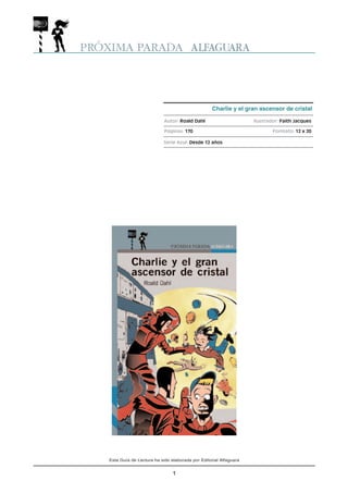 Esta Guía de Lectura ha sido elaborada por Editorial Alfaguara 
1 
Charlie y el gran ascensor de cristal 
Autor: Roald Dahl Ilustrador: Faith Jacques 
Páginas: 170 Formato: 12 x 20 
Serie Azul: Desde 12 años 
 