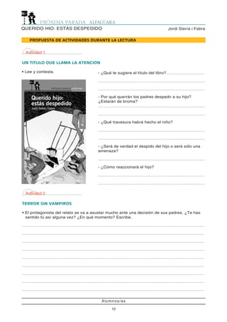 Alumnos/as
10
Jordi Sierra i FabraQUERIDO HIO: ESTÁS DESPEDIDO
Actividad 1
UN TITULO QUE LLAMA LA ATENCION
• Lee y contesta.
PROPUESTA DE ACTIVIDADES DURANTE LA LECTURA
- ¿Qué te sugiere el título del libro?.......................................
.............................................................................................................
.............................................................................................................
- Por qué querrán los padres despedir a su hijo?
¿Estarán de broma?
.............................................................................................................
.............................................................................................................
- ¿Qué travesura habrá hecho el niño?
.............................................................................................................
.............................................................................................................
- ¿Será de verdad el despido del hijo o será sólo una
amenaza?
.............................................................................................................
- ¿Cómo reaccionará el hijo?
.............................................................................................................
.............................................................................................................
Actividad 2
TERROR SIN VAMPIROS
• El protagonista del relato se va a asustar mucho ante una decisión de sus padres. ¿Te has
sentido tú así alguna vez? ¿En qué momento? Escribe.
..........................................................................................................................................................................................
..........................................................................................................................................................................................
..........................................................................................................................................................................................
...........................................................................................................................................................................................
..........................................................................................................................................................................................
..........................................................................................................................................................................................
..........................................................................................................................................................................................
..........................................................................................................................................................................................
..........................................................................................................................................................................................
 