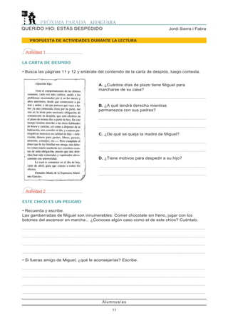 Alumnos/as
11
Jordi Sierra i FabraQUERIDO HIO: ESTÁS DESPEDIDO
PROPUESTA DE ACTIVIDADES DURANTE LA LECTURA
Actividad 2
ESTE CHICO ES UN PELIGRO
• Recuerda y escribe.
Las gamberradas de Miguel son innumerables: Comer chocolate sin freno, jugar con los
botones del ascensor en marcha... ¿Conoces algún caso como el de este chico? Cuéntalo.
..........................................................................................................................................................................................
..........................................................................................................................................................................................
..........................................................................................................................................................................................
..........................................................................................................................................................................................
• Si fueras amigo de Miguel, ¿qué le aconsejarías? Escribe.
..........................................................................................................................................................................................
..........................................................................................................................................................................................
..........................................................................................................................................................................................
..........................................................................................................................................................................................
Actividad 1
LA CARTA DE DESPIDO
• Busca las páginas 11 y 12 y entérate del contenido de la carta de despido, luego contesta.
A. ¿Cuántos días de plazo tiene Miguel para
marcharse de su casa?
.............................................................................................................
B. ¿A qué tendrá derecho mientras
permanezca con sus padres?
.............................................................................................................
.............................................................................................................
C. ¿De qué se queja la madre de Miguel?
.............................................................................................................
.............................................................................................................
D. ¿Tiene motivos para despedir a su hijo?
.............................................................................................................
.............................................................................................................
 