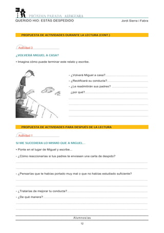 Alumnos/as
12
Jordi Sierra i FabraQUERIDO HIO: ESTÁS DESPEDIDO
PROPUESTA DE ACTIVIDADES DURANTE LA LECTURA (CONT.)
PROPUESTA DE ACTIVIDADES PARA DESPUÉS DE LA LECTURA
Actividad 3
¿VOLVERÁ MIGUEL A CASA?
• Imagina cómo puede terminar este relato y escribe.
- ¿Volverá Miguel a casa?............................................................
- ¿Rectificará su conducta?..........................................................
- ¿Le readmitirán sus padres? ...................................................
¿por qué?.........................................................................................
................................................................................................................
................................................................................................................
................................................................................................................
................................................................................................................
Actividad 1
SI ME SUCEDIERA LO MISMO QUE A MIGUEL...
• Ponte en el lugar de Miguel y escribe...
- ¿Cómo reaccionarías si tus padres te enviasen una carta de despido?
..........................................................................................................................................................................................
..........................................................................................................................................................................................
- ¿Pensarías que te habías portado muy mal o que no habías estudiado suficiente?
..........................................................................................................................................................................................
..........................................................................................................................................................................................
- ¿Tratarías de mejorar tu conducta?..................................................................................................................
- ¿De qué manera?....................................................................................................................................................
..........................................................................................................................................................................................
..........................................................................................................................................................................................
 