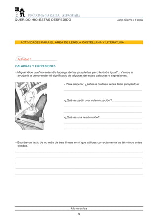 Alumnos/as
14
Jordi Sierra i FabraQUERIDO HIO: ESTÁS DESPEDIDO
ACTIVIDADES PARA EL ÁREA DE LENGUA CASTELLANA Y LITERATURA
Actividad 1
PALABRAS Y EXPRESIONES
• Miguel dice que "no entendía la jerga de los picapleitos pero le daba igual"... Vamos a
ayudarle a comprender el significado de algunas de estas palabras y expresiones.
- Para empezar, ¿sabes a quiénes se les llama picapleitos?
...................................................................................................................
...................................................................................................................
-¿Qué es pedir una indemnización?.............................................
...................................................................................................................
...................................................................................................................
-¿Qué es una readmisión?...............................................................
...................................................................................................................
...................................................................................................................
• Escribe un texto de no más de tres líneas en el que utilices correctamente los términos antes
citados.
...........................................................................................................................................................................................
...........................................................................................................................................................................................
...........................................................................................................................................................................................
...........................................................................................................................................................................................
...........................................................................................................................................................................................
 