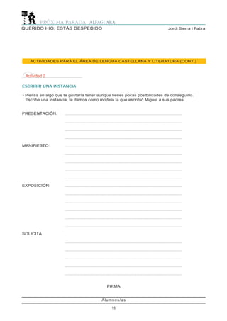 Alumnos/as
15
Jordi Sierra i FabraQUERIDO HIO: ESTÁS DESPEDIDO
ACTIVIDADES PARA EL ÁREA DE LENGUA CASTELLANA Y LITERATURA (CONT.)
Actividad 2
ESCRIBIR UNA INSTANCIA
• Piensa en algo que te gustaría tener aunque tienes pocas posibilidades de conseguirlo.
Escribe una instancia, te damos como modelo la que escribió Miguel a sus padres.
PRESENTACIÓN: .......................................................................................................................
.......................................................................................................................
.......................................................................................................................
.......................................................................................................................
MANIFIESTO: .......................................................................................................................
.......................................................................................................................
.......................................................................................................................
.......................................................................................................................
.......................................................................................................................
EXPOSICIÓN: .......................................................................................................................
.......................................................................................................................
.......................................................................................................................
.......................................................................................................................
.......................................................................................................................
.......................................................................................................................
SOLICITA .......................................................................................................................
.......................................................................................................................
.......................................................................................................................
.......................................................................................................................
.......................................................................................................................
.......................................................................................................................
FIRMA
 