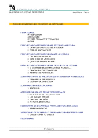 Profesor/a
2
Jordi Sierra i FabraQUERIDO HIO: ESTÁS DESPEDIDO
ÍNDICE DE CONTENIDOS DEL PROGRAMA DE ACTIVIDADES
FICHA TÉCNICA
INTRODUCCIÓN
ARGUMENTO
INTERÉS FORMATIVO Y TEMÁTICO
AUTOR
PROPUESTA DE ACTIVIDADES PARA ANTES DE LA LECTURA
1. UN TITULO QUE LLAMA LA ATENCION
2. TERROR SIN VAMPIROS
PROPUESTA DE ACTIVIDADES DURANTE LA LECTURA
1. LA CARTA DE DESPIDO
2. ESTE CHICO ES UN PELIGRO
3. ¿VOLVERÁ MIGUEL A CASA?
PROPUESTA DE ACTIVIDADES PARA DESPUÉS DE LA LECTURA
1. SI ME SUCEDIERA LO MISMO QUE A MIGUEL...
2. ORDENAR ACONTECIMIENTOS
3. ASÍ SON LOS PERSONAJES
ACTIVIDADES PARA EL ÁREA DE LENGUA CASTELLANA Y LITERATURA
1. PALABRAS Y EXPRESIONES
2. ESCRIBIR UNA INSTANCIA
ACTIVIDADES INTERDISCIPLINARES
1. SIN TECHO
ACTIVIDADES PARA LAS ÁREAS TRANSVERSALES
EDUCACIÓN PARA LA CONVIVENCIA
1. LOS BUENOS AMIGOS
2. DEBERES DEL NIÑO
3. A FAVOR, EN CONTRA
SUGERENCIAS DE DESARROLLO PARA LA LECTURA EN FAMILIA
1. RELEER A DICKENS
SUGERENCIAS DE DESARROLLO PARA LA LECTURA EN TIEMPO LIBRE
1. MUÉVETE POR TU CIUDAD
SOLUCIONARIO
 