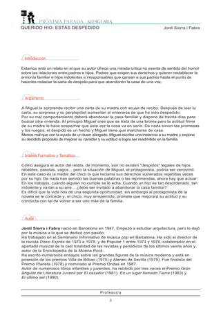Argumento
A Miguel le sorprende recibir una carta de su madre con acuse de recibo. Después de leer la
carta, su sorpresa y su perplejidad aumentan al enterarse de que ha sido despedido.
Por su mal comportamiento deberá abandonar la casa familiar y dispone de treinta días para
buscar otra vivienda. Al principio Miguel cree que se trata de una broma pero la actitud firme
de su madre le hace sospechar que esta vez la cosa va en serio. De nada sirven las promesas
y los ruegos, el despido es un hecho y Miguel tiene que marcharse de casa.
Menos mal que con la ayuda de un buen abogado, Miguel escribe una instancia a su madre y expone
su decidido propósito de mejorar su carácter y su actitud si logra ser readmitido en la familia.
Interés Formativo y Temático
Como asegura el autor del relato, de momento, aún no existen "despidos" legales de hijos
rebeldes, pasotas, vagos... pero la situación de Miguel, el protagonista, podría ser verosímil.
En este caso es la madre del chico la que reclama sus derechos vulnerados repetidas veces
por su hijo. De nada han servido las buenas palabras o las reprimendas, ahora hay que actuar:
En los trabajos, cuando alguien no cumple se le echa. Cuando un hijo es tan desordenado, tan
indolente y va tan a su aire... ¿debe ser invitado a abandonar la casa familiar?
Es difícil que la vida nos dé una segunda oportunidad, sin embargo al protagonista de la
novela se le concede y, el chico, muy arrepentido, promete que mejorará su actitud y su
conducta con tal de volver a ser uno más de la familia.
Autor
Jordi Sierra i Fabra nació en Barcelona en 1947. Empezó a estudiar arquitectura, pero lo dejó
por la música a la que se dedicó con pasión.
Ha trabajado en el Semanario Informativo de música pop en Barcelona. Ha sido el director de
la revista Disco Exprés de 1970 a 1978, y de Popular 1 entre 1974 y 1976, colaborador en el
apartado musical de la casi totalidad de las revistas y periódicos de los últimos veinte años y
autor de la Enciclopedia de la Música Rock.
Ha escrito numerosos ensayos sobre las grandes figuras de la música moderna y está en
posesión de los premios Villa de Bilbao (1975) y Ateneo de Sevilla (1979). Fue finalista del
Premio Planeta (1978) y nominado al Premio Ondas en 1987.
Autor de numerosos libros infantiles y juveniles, ha recibido por tres veces el Premio Gran
Angular de Literatura Juvenil por El cazador (1981), En un lugar llamado Tierra (1983) y
El último set (1990).
Introducción
Estamos ante un relato en el que su autor ofrece una mirada crítica no exenta de sentido del humor
sobre las relaciones entre padres e hijos. Padres que exigen sus derechos y quieren restablecer la
armonía familiar e hijos indolentes e irresponsables que cansan a sus padres hasta el punto de
hacerles redactar la carta de despido para que abandonen la casa de una vez.
Profesor/a
3
Jordi Sierra i FabraQUERIDO HIO: ESTÁS DESPEDIDO
 