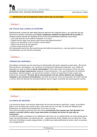 PROPUESTA DE ACTIVIDADES DURANTE LA LECTURA
Actividad 1
LA CARTA DE DESPIDO
Los alumnos hacen una lectura silenciosa de los tres primeros capítulos. Luego, el profesor
pide a uno de ellos que vuelva a leer, pero esta vez en voz alta, la carta de despido que
Esperanza, la madre del protagonista, le envía a su hijo.
Con esta actividad queremos que los niños reconozcan las causas que han llevado a la
madre a escribir dicha carta y que describan el estado de ánimo en que ella se
encuentra.
La falta de orden y limpieza en la habitación del chico, la no colaboración en otras tareas de la
casa, las gamberradas, los destrozos etc... seguramente serán citadas por los alumnos. Para
terminar el profesor puede preguntarles: ¿Creéis que está justificada la carta o bien os parece
una exageración?
Profesor/a
4
Jordi Sierra i FabraQUERIDO HIO: ESTÁS DESPEDIDO
PROPUESTA DE ACTIVIDADES PARA ANTES DE LA LECTURA
Actividad 1
UN TÍTULO QUE LLAMA LA ATENCIÓN
Efectivamente, el título de este relato llama la atención de cualquier lector y va a permitir que los
alumnos se sientan motivados para hacer conjeturas respecto al argumento de la novela. El
profesor puede orientar las hipótesis de los chicos formulándoles preguntas como éstas:
- ¿Por qué querrán esos padres despedir a su hijo?
- ¿Habrá hecho algo muy grave para tomar esa determinación?
- ¿Será una amenaza o ya un hecho consumado?
- ¿Será una broma de los padres?
- ¿Cómo reaccionará el hijo?
Es interesante escuchar las predicciones de todos los alumnos y, una vez leída la novela,
contrastarlas con los hechos narrados.
Actividad 2
TERROR SIN VAMPIROS
El profesor comenta con los alumnos la información del autor respecto a esta obra: ¡El primer
libro de terror -psicológico- sin vampiros ni fantasmas! Intentamos describir por medio de
ejemplos en qué consiste el terror psicológico. Para ello serán los propios chicos los que
cuenten su propia experiencia respecto a esa sensación: ¿En qué momentos se sintieron
asustados, atemorizados? ¿A qué tenían miedo? ¿Cómo lo superaron?¿Hay cosas que
todavía les inquietan? El tono de la conversación con los niños debería ser tranquilo,
relajado y sin excesivo dramatismo. Se trata de que los niños se expresen de modo natural
y narren ante los demás los acontecimientos que en algún momento les preocuparon mucho.
 