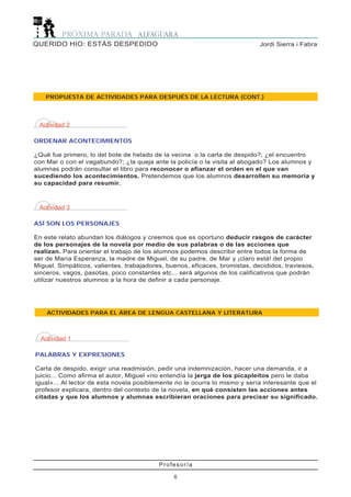 ACTIVIDADES PARA EL ÁREA DE LENGUA CASTELLANA Y LITERATURA
Actividad 1
PALABRAS Y EXPRESIONES
Carta de despido, exigir una readmisión, pedir una indemnización, hacer una demanda, ir a
juicio... Como afirma el autor, Miguel «no entendía la jerga de los picapleitos pero le daba
igual»... Al lector de esta novela posiblemente no le ocurra lo mismo y sería interesante que el
profesor explicara, dentro del contexto de la novela, en qué consisten las acciones antes
citadas y que los alumnos y alumnas escribieran oraciones para precisar su significado.
Profesor/a
6
Jordi Sierra i FabraQUERIDO HIO: ESTÁS DESPEDIDO
PROPUESTA DE ACTIVIDADES PARA DESPUÉS DE LA LECTURA (CONT.)
Actividad 2
ORDENAR ACONTECIMIENTOS
¿Qué fue primero, lo del bote de helado de la vecina o la carta de despido?; ¿el encuentro
con Mar o con el vagabundo?; ¿la queja ante la policía o la visita al abogado? Los alumnos y
alumnas podrán consultar el libro para reconocer o afianzar el orden en el que van
sucediendo los acontecimientos. Pretendemos que los alumnos desarrollen su memoria y
su capacidad para resumir.
Actividad 3
ASÍ SON LOS PERSONAJES
En este relato abundan los diálogos y creemos que es oportuno deducir rasgos de carácter
de los personajes de la novela por medio de sus palabras o de las acciones que
realizan. Para orientar el trabajo de los alumnos podemos describir entre todos la forma de
ser de María Esperanza, la madre de Miguel, de su padre, de Mar y ¡claro está! del propio
Miguel. Simpáticos, valientes, trabajadores, buenos, eficaces, bromistas, decididos, traviesos,
sinceros, vagos, pasotas, poco constantes etc... será algunos de los calificativos que podrán
utilizar nuestros alumnos a la hora de definir a cada personaje.
 