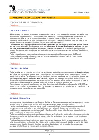 Profesor/a
8
Jordi Sierra i FabraQUERIDO HIO: ESTÁS DESPEDIDO
ACTIVIDADES PARA LAS AREAS TRANSVERSALES
Actividad 1
LOS BUENOS AMIGOS
A los amigos de Miguel no parece preocuparles que el chico se convierta en un sin techo, en
un mendigo trotamundos... y le sugieren que trabaje en cosas disparatadas. Solamente su
buena amiga Mar le hace recapacitar sobre lo que ha pasado. Mar le recuerda que su
conducta en familia no ha sido precisamente ejemplar y hasta comprende que los padres de
Miguel, hartos de tantas travesuras, hayan intentado despedirlo.
Dicen que a los buenos amigos se les reconoce en los momentos difíciles y éste puede
ser un claro ejemplo. Reflexionar con los alumnos: A veces, los buenos amigos no son
los que siempre nos halagan y aprueban cuanto hacemos. Si la amistad es de verdad,
hemos de aceptar sus opiniones, su juicio sincero y desinteresado y ¿por qué no? también su
consejo.
Pedir a los alumnos que escriban cómo sería su reacción si fueran amigos de Miguel:
¿Intentarían ayudarlo? ¿le reprocharían su conducta para con sus padres? ¿no darían
importancia a lo que le sucede?
EDUCACION PARA LA CONVIVENCIA
Actividad 2
DEBERES DEL NIÑO
En la familia, en el colegio, en todos los ambientes se habla constantemente de los derechos
del niño, derechos que desde aquí reivindicamos en su totalidad y nos gustaría que nunca
fueran vulnerados. Pero la convivencia familiar y escolar nos hace ser conscientes de que los
niños también tienen deberes que cumplir: Ayudar en casa en la medida de lo posible,
desarrollar actitudes serviciales haciendo pequeños recados a los padres, mantener el cuarto
propio recogido antes de acostarse, estudiar, cuidar el material escolar etc...
Recordamos con nuestros alumnos los diez derechos del niño elaborados por la UNESCO y,
entre todos, confeccionamos una lista de deberes para cumplir en familia, en el colegio etc... y
posteriormente comentamos su contenido.
Actividad 3
A FAVOR, EN CONTRA
No cabe duda de que la carta de despido de María Esperanza supone su fracaso como madre.
Miguel no es precisamente un hijo ejemplar, pero, ¿qué pasa con sus padres?
Hablar con los alumnos de este tema, ¿qué responsabilidad tienen los padres respecto al
comportamiento anómalo de un hijo? ¿En qué han fallado? Detrás de cada hijo con
problemas, ¿hay padres con problemas? ¿Es el despido de un hijo el mejor procedimiento
para restablecer la paz en la familia?
Podemos debatir en clase sobre estas cuestiones y, finalmente, pedir a los niños que, además
de dar su opinión, se definan a favor o en contra de la decisión de la madre y que expliquen
sus razones.
Finalmente queremos advertir a los alumnos que en literatura todo se exagera un poco. En
este caso concreto, el despido del hijo es una decisión desmesurada desde el punto de vista
humano, pero desde el punto de vista narrativo, la decisión de la madre tiene gancho y
asegura el interés de la novela y el posterior debate.
 
