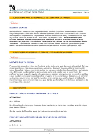Profesor/a
9
Jordi Sierra i FabraQUERIDO HIO: ESTÁS DESPEDIDO
SUGERENCIAS PARA EL DESARROLLO DE LA LECTURA EN FAMILIA
SUGERENCIAS DE DESARROLLO PARA LA LECTURA EN TIEMPO LIBRE
Actividad 1
RELEER A DICKENS
Recordamos a Charles Dickens, el gran novelista británico cuya difícil niñez le ofreció un tema
inagotable para su futura obra literaria. David Copperfield suele estar considerado como un relato
autobiográfico. Proponemos a los padres de nuestros alumnos que lean y comenten con sus hijos
algunos de los títulos de este autor: Oliver Twist, La pequeña Dorrit... relatos realistas pero
escritos desde la ternura con cierto toque de humor. Historias humanas donde el autor
demuestra su profundo conocimiento de la vida de los débiles, de los desheredados, de los
"sin techo". Novelas que han hecho llorar pero también sonreír a muchas generaciones y que
podrán ser perfectamente aceptadas y entendidas por nuestros alumnos, por nuestros hijos.
Actividad 1
MUÉVETE POR TU CIUDAD
Proponemos a nuestros niños confeccionar entre todos una guía de nuestra localidad. Se trata
de conocer lo que nos rodea, aprender a valorarlo, descubrir lugares, obtener información
sobre las calles y plazas más importantes, los parques más bonitos, los edificios y su historia,
etc... El trabajo puede realizarse por equipos, se llevará a cabo bajo la supervisión del
profesor aunque se pedirá ayuda a los padres que puedan acompañarnos en nuestras salidas
o que puedan suministrarnos datos sobre el lugar o el monumento que deseamos. Al terminar
cada visita, resumiremos por escrito nuestras impresiones. Una vez finalizado el trabajo lo
imprimiremos y confeccionaremos una guía donde quede reflejado todo lo que conocemos de
nuestro pueblo o ciudad.
SOLUCIONARIO
PROPUESTA DE ACTIVIDADES DURANTE LA LECTURA
ACTIVIDAD 1
A).- 30 Días
B).- Miguel tendrá derecho a disponer de su habitación, a hacer tres comidas, a recibir dinero
para gastos, libros...
C).- La madre de Miguel se queja del mal comportamiento de su hijo.
PROPUESTA DE ACTIVIDADES PARA DESPUÉS DE LA LECTURA
ACTIVIDAD 2
a- d - b - c - e - f
 