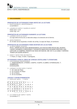 Profesor/a
10
Arnold LobelSAPO Y SEPO, INSEPARABLES
SOLUCIONARIO
PROPUESTA DE ACTIVIDADES PARA ANTES DE LA LECTURA
1.- INSEPARABLES, INSUPERABLES...
La portada 2.
2.- ¿QUIÉN ES SAPO Y QUIÉN ES SEPO?
Color azul: 1-3-4
Color rojo: 2-5
PROPUESTA DE ACTIVIDADES DURANTE LA LECTURA
3.- ¿DÓNDE ESTÁ LA CAJA?
La caja está encima de un taburete abajo a la derecha de la lámina.
5.- SEPO PIANISTA
B. El telón de la izquierda- el telón de arriba, la capa de Sepo, el sombrero.
PROPUESTA DE ACTIVIDADES PARA DESPUÉS DE LA LECTURA
1.- ¡A DESCUBRIR TÍTULOS!
EN EL JARDÍN DE MI CASA MERENDAMOS LAS PASTAS MÁS RICAS DEL MUNDO,
LUEGO JUGAMOS A DRAGONES Y GIGANTES MIENTRAS MI MAMÁ PREPARA UNA
LISTA DE LA COMPRA; PRONTO SE HACE DE NOCHE, ME VOY A LA CAMA Y ESPERO
TENER UN SUEÑO BONITO.
2.- SAPO Y SEPO CON UN OBJETO
1- Piano, 2- Caja, 3-violín, 4-paraguas,
ACTIVIDADES PARA EL ÁREA DE LENGUA CASTELLANA Y LITERATURA
1.- CRUCIGRAMA INSUPERABLE
1.- INSEPARABLES, 2-PIANO, 3-SEPO, 4-SAPO, 5-LIBRO, 6-PARAGUAS, 7-
SOMBRERO,
8-ESCALERA.
2.- ¿DÓNDE ESTÁN SAPO Y SEPO?
1.- En casa de Sapo.
2.- En el jardín se Sepo.
3.- En el teatro.
4.- En la montaña.
JUEGOS Y ENTRETENIMIENTOS
1.- SOPA DE SAPO ... Y SEPO
2.- LA COMETA DE SAPO Y SEPO
La cometa nº 1.
P A R A G U A S T V I Y
C O M E T A K J H M H J
T E Y E S C A L E R A J
P I A N O H J K N B U T
H G M E S P E J O G S J
 