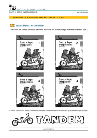 Alumnos/as
11
Arnold LobelSAPO Y SEPO, INSEPARABLES
PROPUESTA DE ACTIVIDADES PARA ANTES DE LA LECTURA
• Ahora colorea las letras y recuerda cómo se llama el modelo de bicicleta que utilizan Sapo y Sepo.
INSEPARABLES, INSUPERABLES ...
• Observa las cuatro portadas y lee con atención los títulos; luego marca la auténtica con X.
1
1
3
2
4
 