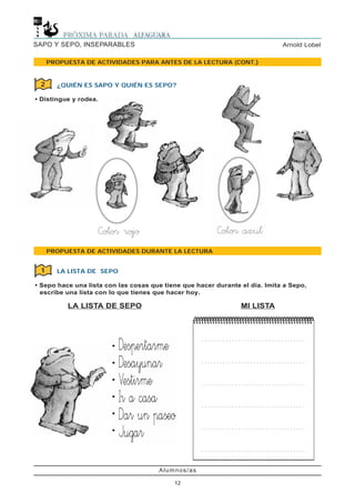 Alumnos/as
12
Arnold LobelSAPO Y SEPO, INSEPARABLES
PROPUESTA DE ACTIVIDADES PARA ANTES DE LA LECTURA (CONT.)
PROPUESTA DE ACTIVIDADES DURANTE LA LECTURA
¿QUIÉN ES SAPO Y QUIÉN ES SEPO?
• Distingue y rodea.
2
LA LISTA DE SEPO
• Sepo hace una lista con las cosas que tiene que hacer durante el día. Imita a Sepo,
escribe una lista con lo que tienes que hacer hoy.
LA LISTA DE SEPO MI LISTA
1
•
•
•
•
•
•
. . . . . . . . . . . . . . . . . . . . . . . . . . . . . . . . . .
. . . . . . . . . . . . . . . . . . . . . . . . . . . . . . . . . .
. . . . . . . . . . . . . . . . . . . . . . . . . . . . . . . . . .
. . . . . . . . . . . . . . . . . . . . . . . . . . . . . . . . . .
. . . . . . . . . . . . . . . . . . . . . . . . . . . . . . . . . .
. . . . . . . . . . . . . . . . . . . . . . . . . . . . . . . . . .
 