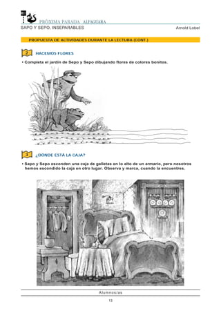 Alumnos/as
13
Arnold LobelSAPO Y SEPO, INSEPARABLES
PROPUESTA DE ACTIVIDADES DURANTE LA LECTURA (CONT.)
HACEMOS FLORES
• Completa el jardín de Sepo y Sepo dibujando flores de colores bonitos.
2
¿DÓNDE ESTÁ LA CAJA?
• Sapo y Sepo esconden una caja de galletas en lo alto de un armario, pero nosotros
hemos escondido la caja en otro lugar. Observa y marca, cuando la encuentres.
3
 