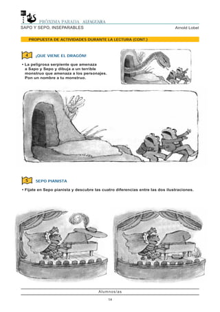 Alumnos/as
14
Arnold LobelSAPO Y SEPO, INSEPARABLES
PROPUESTA DE ACTIVIDADES DURANTE LA LECTURA (CONT.)
¡QUE VIENE EL DRAGÓN!
• La peligrosa serpiente que amenaza
a Sapo y Sepo y dibuja a un terrible
monstruo que amenaza a los personajes.
Pon un nombre a tu monstruo.
4
SEPO PIANISTA
• Fijate en Sepo pianista y descubre las cuatro diferencias entre las dos ilustraciones.
5
 