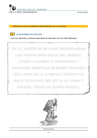 Alumnos/as
15
Arnold LobelSAPO Y SEPO, INSEPARABLES
PROPUESTA DE ACTIVIDADES PARA DESPUÉS DE LA LECTURA
¡A DESCUBRIR LOS TÍTULOS1
• Lee con atención y colorea cada título de este libro con un color diferente.
1
EENN EELL JJAARRDDÍÍNN DDEE MMII CCAASSAA MMEERREENNDDAAMMOOSS
LLAASS PPAASSTTAASS MMÁÁSS RRIICCAASS DDEELL MMUUNNDDOO,,
LLUUEEGGOO JJUUGGAAMMOOSS AA DDRRAAGGOONNEESS YY
GGIIGGAANNTTEESS MMIIEENNTTRRAASS MMII MMAAMMÁÁ PPRREEPPAARRAA
UUNNAA LLIISSTTAA DDEE LLAA CCOOMMPPRRAA;; PPRROONNTTOO SSEE
HHAACCEE DDEE NNOOCCHHEE,, MMEE VVOOYY AA LLAA CCAAMMAA YY
EESSPPEERROO TTEENNEERR UUNN SSUUEEÑÑOO BBOONNIITTOO..
 