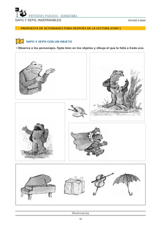 Alumnos/as
16
Arnold LobelSAPO Y SEPO, INSEPARABLES
PROPUESTA DE ACTIVIDADES PARA DESPUÉS DE LA LECTURA (CONT.)
SAPO Y SEPO CON UN OBJETO
• Observa a los personajes, fíjate bien en los objetos y dibuja el que le falta a Cada uno.
2
 