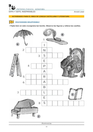 Alumnos/as
17
Arnold LobelSAPO Y SEPO, INSEPARABLES
ACTIVIDADES PARA EL ÁREA DE LENGUA CASTELLANA Y LITERATURA
6
8
4
3
5
2
7
2
1
3
4
5
6
7
8
I
N
S
E
P
A
R
A
B
L
E
S
CRUCIGRAMA INSUPERABLE
• Fíjate bien en este crucigrama tan bonito. Observa las figuras y rellena las casillas.
1
 