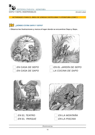 Alumnos/as
18
Arnold LobelSAPO Y SEPO, INSEPARABLES
ACTIVIDADES PARA EL ÁREA DE LENGUA CASTELLANA Y LITERATURA (CONT.)
¿DÓNDE ESTÁN SAPO Y SEPO?
• Observa las ilustraciones y marca el lugar donde se encuentran Sapo y Sepo.
2
EN CASA DE SEPO
EN CASA DE SAPO
EN EL JARDÍN DE SEPO
LA COCINA DE SAPO
EN EL TEATRO
EN EL PARQUE
EN LA MONTAÑA
EN LA PISCINA
 